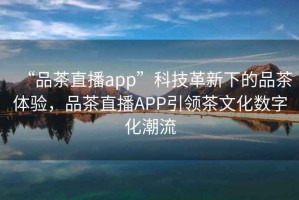 “品茶直播app”科技革新下的品茶体验，品茶直播APP引领茶文化数字化潮流