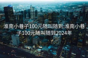 淮南小巷子100元随叫随到:淮南小巷子100元随叫随到2024年