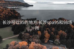 长沙可以95的地方:长沙spa95和98场所