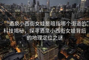 “酒泉小西街女娃是暗指哪个街道的”科技揭秘，探寻酒泉小西街女娃背后的地理定位之谜