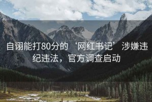 自诩能打80分的‘网红书记’涉嫌违纪违法，官方调查启动