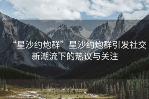 “星沙约炮群”星沙约炮群引发社交新潮流下的热议与关注