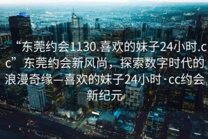 “东莞约会1130.喜欢的妹子24小时.cc”东莞约会新风尚，探索数字时代的浪漫奇缘—喜欢的妹子24小时·cc约会新纪元