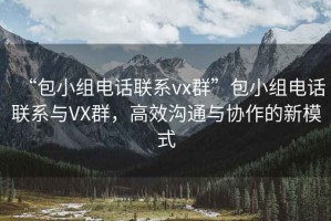 “包小组电话联系vx群”包小组电话联系与VX群，高效沟通与协作的新模式