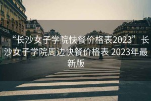 “长沙女子学院快餐价格表2023”长沙女子学院周边快餐价格表 2023年最新版