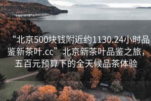 “北京500块钱附近约1130.24小时品鉴新茶叶.cc”北京新茶叶品鉴之旅，五百元预算下的全天候品茶体验