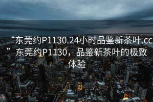 “东莞约P1130.24小时品鉴新茶叶.cc”东莞约P1130，品鉴新茶叶的极致体验