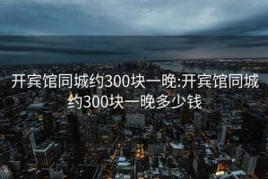 开宾馆同城约300块一晚:开宾馆同城约300块一晚多少钱