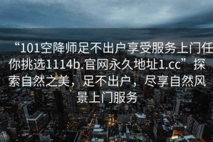 “101空降师足不出户享受服务上门任你挑选1114b.官网永久地址1.cc”探索自然之美，足不出户，尽享自然风景上门服务