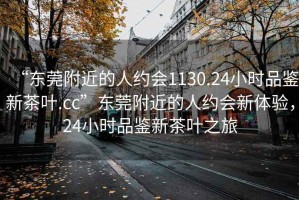 “东莞附近的人约会1130.24小时品鉴新茶叶.cc”东莞附近的人约会新体验，24小时品鉴新茶叶之旅