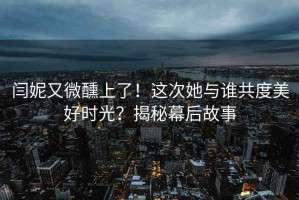 闫妮又微醺上了！这次她与谁共度美好时光？揭秘幕后故事