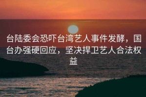 台陆委会恐吓台湾艺人事件发酵，国台办强硬回应，坚决捍卫艺人合法权益