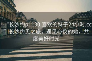 “长沙约p1130.喜欢的妹子24小时.cc”长沙约见之旅，遇见心仪的她，共度美好时光