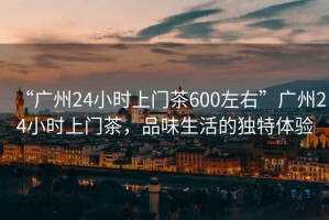 “广州24小时上门茶600左右”广州24小时上门茶，品味生活的独特体验