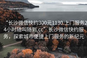 “长沙微信快约300元1130.上门服务24小时随叫随到.cc”长沙微信快约服务，探索城市便捷上门服务的新纪元