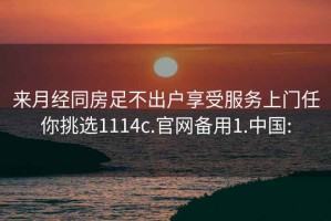 来月经同房足不出户享受服务上门任你挑选1114c.官网备用1.中国: