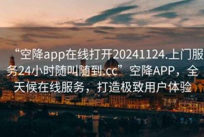 “空降app在线打开20241124.上门服务24小时随叫随到.cc”空降APP，全天候在线服务，打造极致用户体验