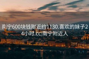 南宁600块钱附近约1130.喜欢的妹子24小时.cc:南宁附近人