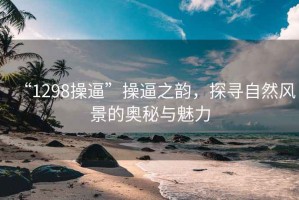 “1298操逼”操逼之韵，探寻自然风景的奥秘与魅力