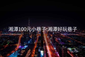 湘潭100元小巷子:湘潭好玩巷子