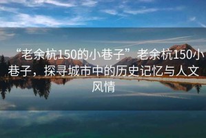 “老余杭150的小巷子”老余杭150小巷子，探寻城市中的历史记忆与人文风情