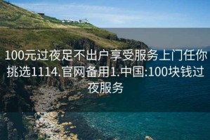 100元过夜足不出户享受服务上门任你挑选1114.官网备用1.中国:100块钱过夜服务