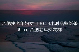 合肥找老年妇女1130.24小时品鉴新茶叶.cc:合肥老年交友群