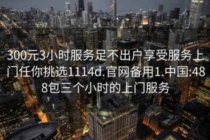 300元3小时服务足不出户享受服务上门任你挑选1114d.官网备用1.中国:488包三个小时的上门服务