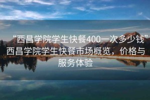 “西昌学院学生快餐400一次多少钱”西昌学院学生快餐市场概览，价格与服务体验