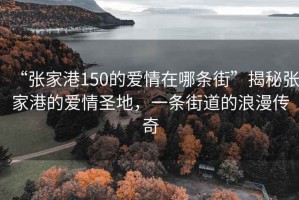 “张家港150的爱情在哪条街”揭秘张家港的爱情圣地，一条街道的浪漫传奇