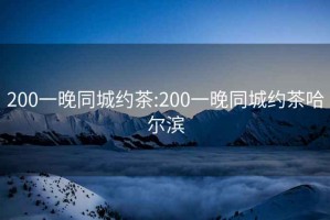 200一晚同城约茶:200一晚同城约茶哈尔滨