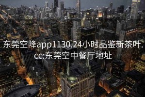 东莞空降app1130.24小时品鉴新茶叶.cc:东莞空中餐厅地址