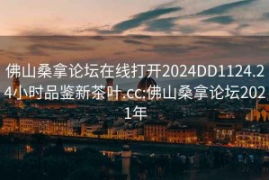 佛山桑拿论坛在线打开2024DD1124.24小时品鉴新茶叶.cc:佛山桑拿论坛2021年