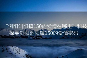 “浏阳洞阳镇150的爱情在哪里”科技探寻浏阳洞阳镇150的爱情密码