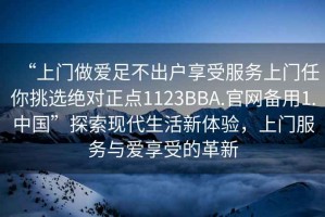 “上门做爱足不出户享受服务上门任你挑选绝对正点1123BBA.官网备用1.中国”探索现代生活新体验，上门服务与爱享受的革新