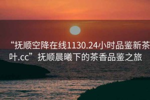 “抚顺空降在线1130.24小时品鉴新茶叶.cc”抚顺晨曦下的茶香品鉴之旅