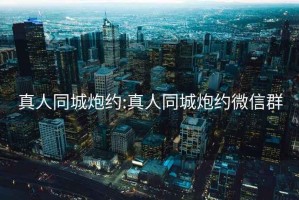 真人同城炮约:真人同城炮约微信群