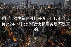 附近200快餐在线打开20241124.附近美女24小时.cc:附近快餐服务是不是真的