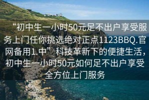 “初中生一小时50元足不出户享受服务上门任你挑选绝对正点1123BBQ.官网备用1.中”科技革新下的便捷生活，初中生一小时50元如何足不出户享受全方位上门服务