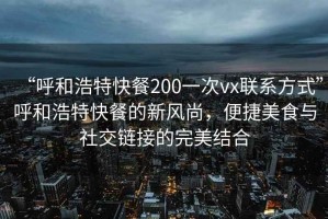 “呼和浩特快餐200一次vx联系方式”呼和浩特快餐的新风尚，便捷美食与社交链接的完美结合