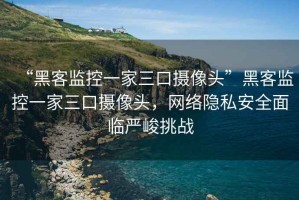 “黑客监控一家三口摄像头”黑客监控一家三口摄像头，网络隐私安全面临严峻挑战