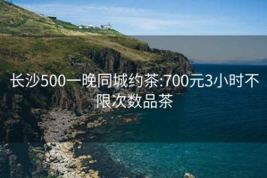 长沙500一晚同城约茶:700元3小时不限次数品茶