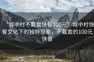 “城中村不戴套快餐100元”城中村快餐文化下的独特现象，不戴套的100元快餐