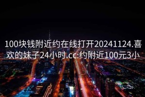 100块钱附近约在线打开20241124.喜欢的妹子24小时.cc:约附近100元3小