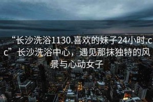 “长沙洗浴1130.喜欢的妹子24小时.cc”长沙洗浴中心，遇见那抹独特的风景与心动女子