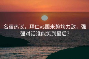 名宿热议，拜仁vs国米势均力敌，强强对话谁能笑到最后？