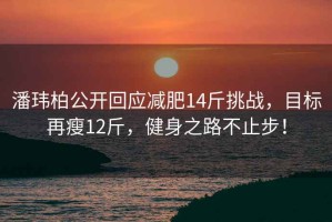 潘玮柏公开回应减肥14斤挑战，目标再瘦12斤，健身之路不止步！