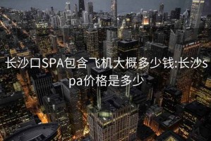 长沙口SPA包含飞机大概多少钱:长沙spa价格是多少