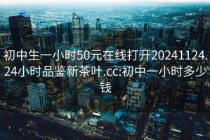 初中生一小时50元在线打开20241124.24小时品鉴新茶叶.cc:初中一小时多少钱