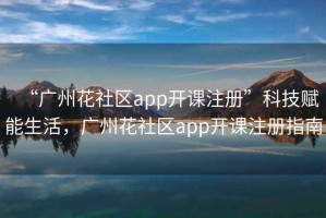 “广州花社区app开课注册”科技赋能生活，广州花社区app开课注册指南